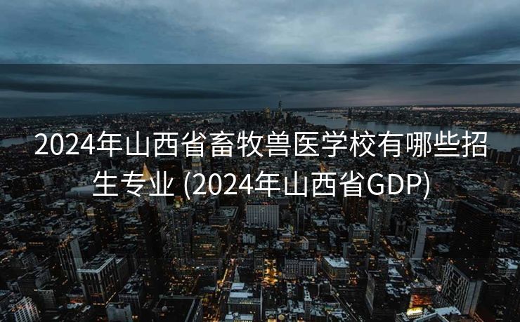 2024年山西省畜牧兽医学校有哪些招生专业 (2024年山西省GDP)