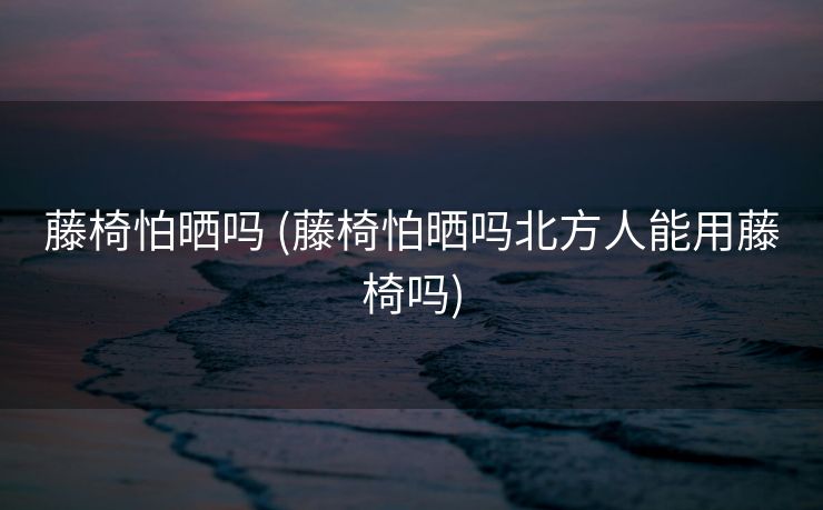 藤椅怕晒吗 (藤椅怕晒吗北方人能用藤椅吗)