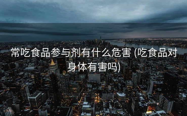 常吃食品参与剂有什么危害 (吃食品对身体有害吗)