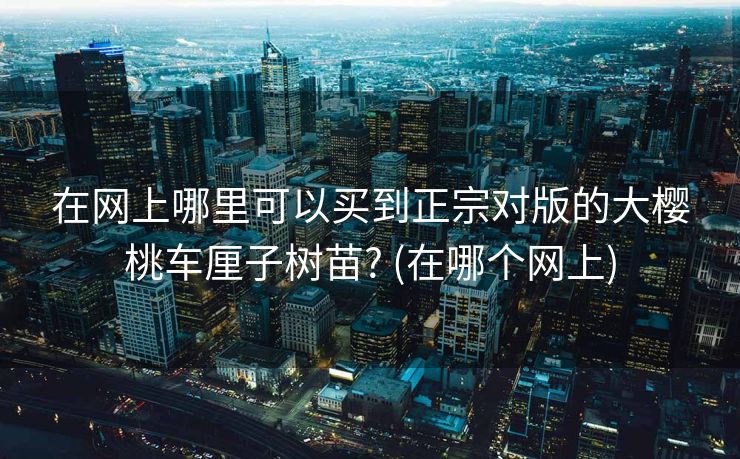 在网上哪里可以买到正宗对版的大樱桃车厘子树苗? (在哪个网上)