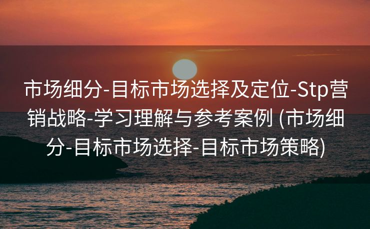 市场细分-目标市场选择及定位-Stp营销战略-学习理解与参考案例 (市场细分-目标市场选择-目标市场策略)