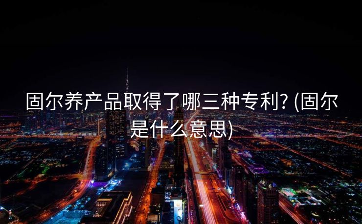 固尔养产品取得了哪三种专利? (固尔是什么意思)