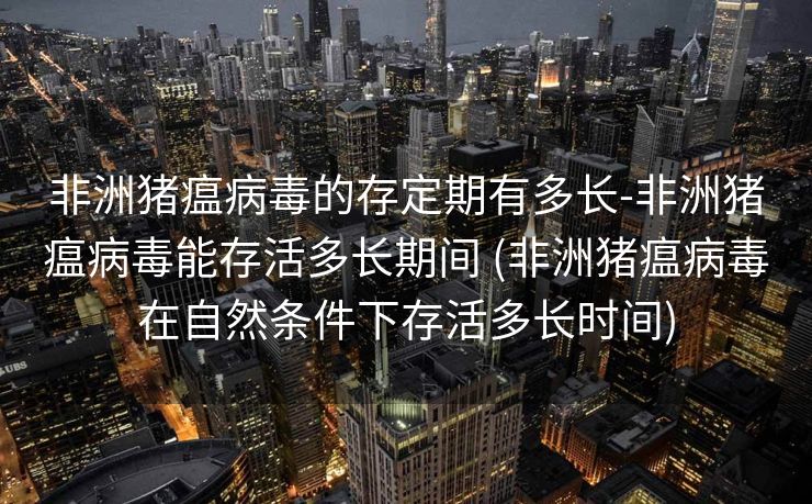 非洲猪瘟病毒的存定期有多长-非洲猪瘟病毒能存活多长期间 (非洲猪瘟病毒在自然条件下存活多长时间)