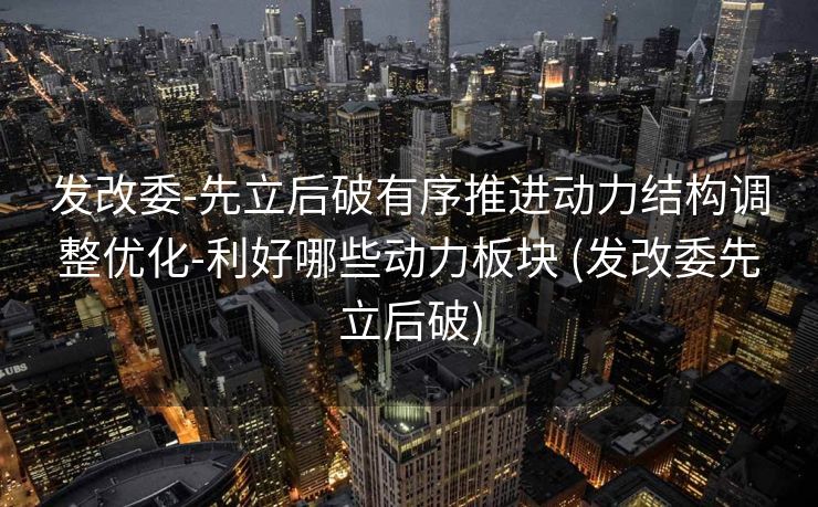 发改委-先立后破有序推进动力结构调整优化-利好哪些动力板块 (发改委先立后破)
