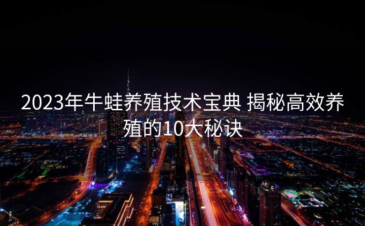 2023年牛蛙养殖技术宝典 揭秘高效养殖的10大秘诀