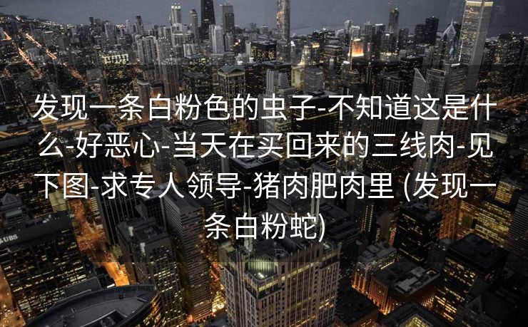 发现一条白粉色的虫子-不知道这是什么-好恶心-当天在买回来的三线肉-见下图-求专人领导-猪肉肥肉里 (发现一条白粉蛇)