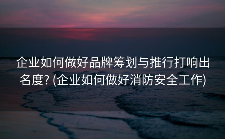 企业如何做好品牌筹划与推行打响出名度? (企业如何做好消防安全工作)
