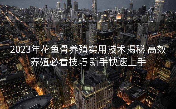 2023年花鱼骨养殖实用技术揭秘 高效养殖必看技巧 新手快速上手 2023年花鱼骨养殖实用技术揭秘 高效养殖必看技巧 新手快速上手