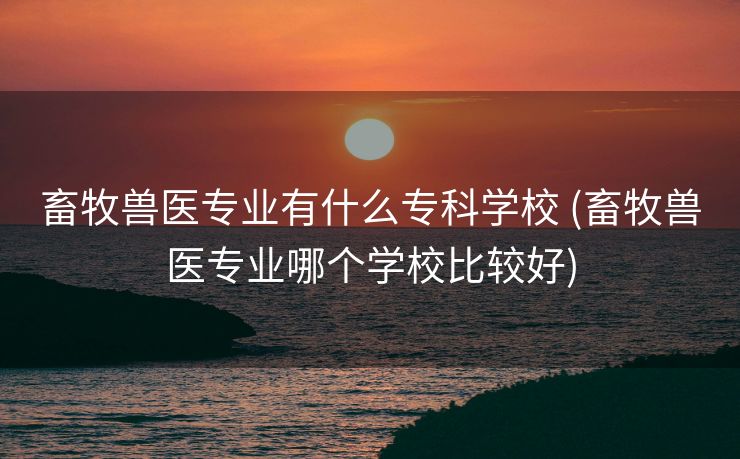 畜牧兽医专业有什么专科学校 (畜牧兽医专业哪个学校比较好)