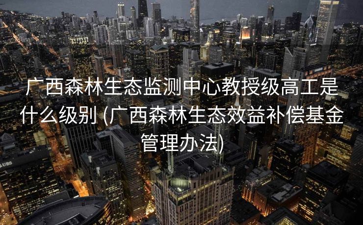 广西森林生态监测中心教授级高工是什么级别 (广西森林生态效益补偿基金管理办法)