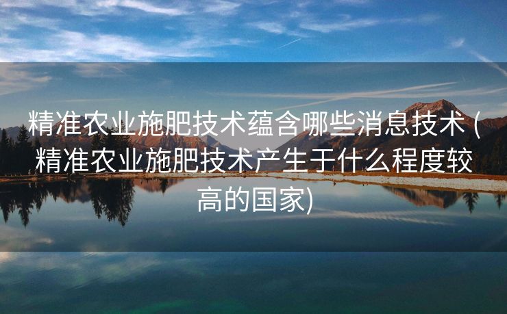 精准农业施肥技术蕴含哪些消息技术 (精准农业施肥技术产生于什么程度较高的国家)