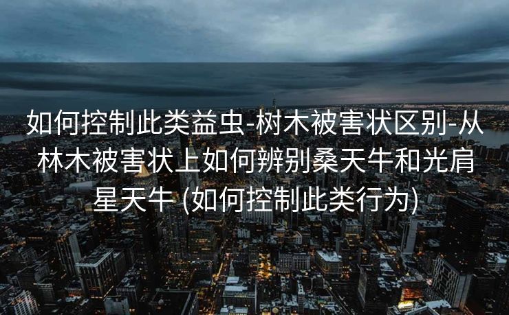 如何控制此类益虫-树木被害状区别-从林木被害状上如何辨别桑天牛和光肩星天牛 (如何控制此类行为)