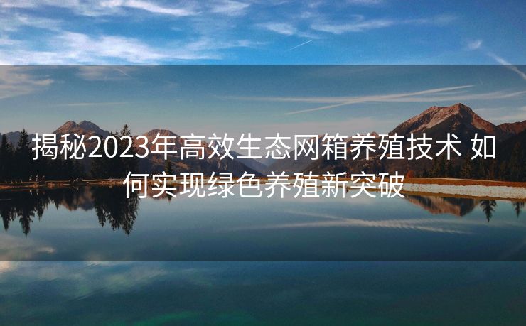 揭秘2023年高效生态网箱养殖技术 如何实现绿色养殖新突破