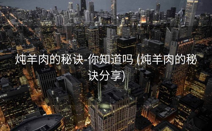 炖羊肉的秘诀-你知道吗 (炖羊肉的秘诀分享)