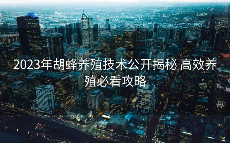 2023年胡蜂养殖技术公开揭秘 高效养殖必看攻略