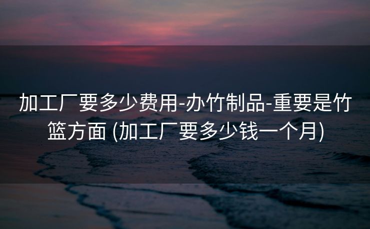 加工厂要多少费用-办竹制品-重要是竹篮方面 (加工厂要多少钱一个月)