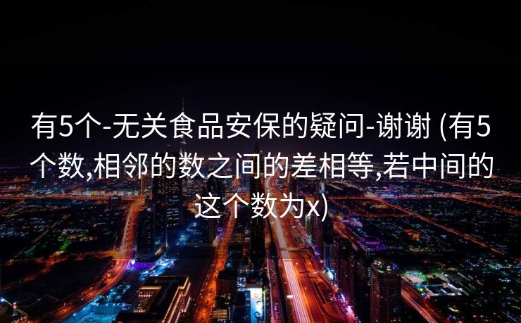 有5个-无关食品安保的疑问-谢谢 (有5个数,相邻的数之间的差相等,若中间的这个数为x)