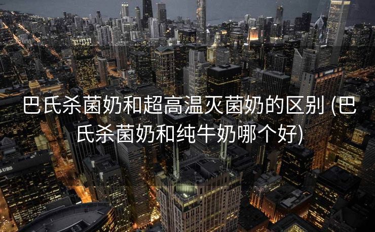 巴氏杀菌奶和超高温灭菌奶的区别 (巴氏杀菌奶和纯牛奶哪个好)