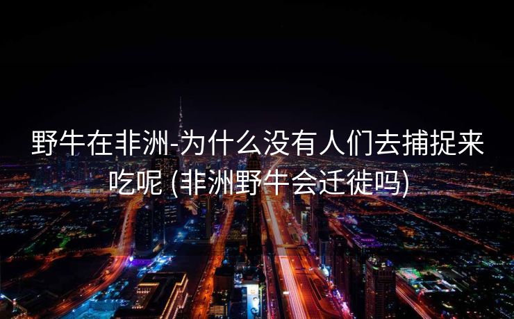 野牛在非洲-为什么没有人们去捕捉来吃呢 (非洲野牛会迁徙吗)
