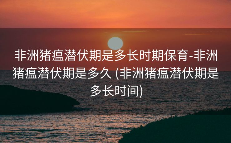 非洲猪瘟潜伏期是多长时期保育-非洲猪瘟潜伏期是多久 (非洲猪瘟潜伏期是多长时间)