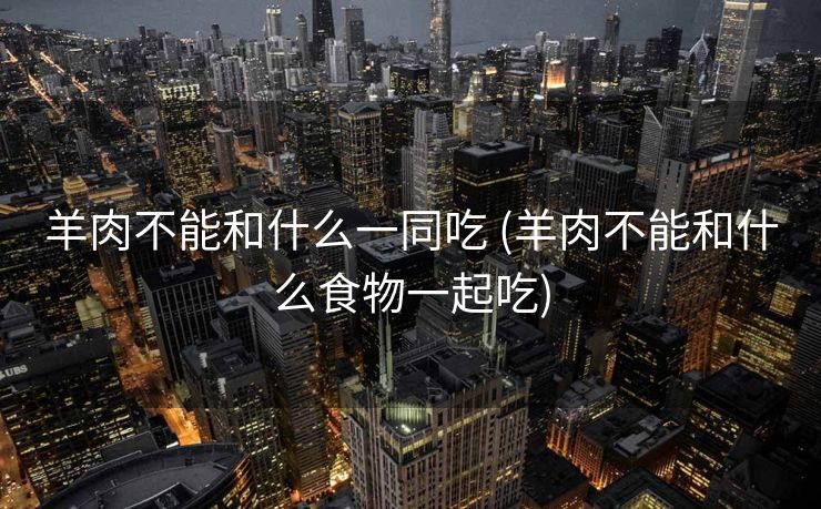 羊肉不能和什么一同吃 (羊肉不能和什么食物一起吃)