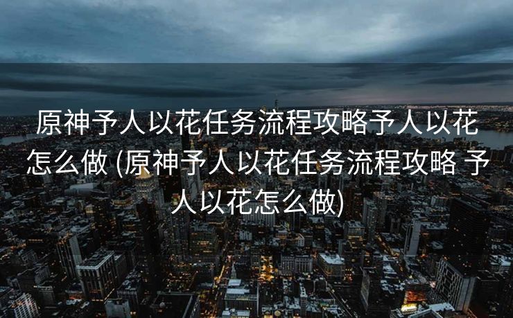 原神予人以花任务流程攻略予人以花怎么做 (原神予人以花任务流程攻略 予人以花怎么做)