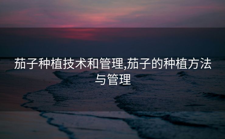 茄子种植技术和管理,茄子的种植方法与管理 茄子种植技术和管理,茄子的种植方法与管理