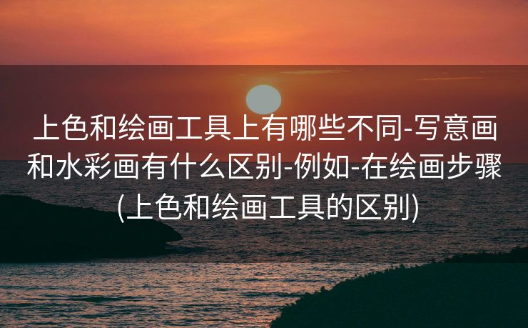 上色和绘画工具上有哪些不同-写意画和水彩画有什么区别-例如-在绘画步骤 (上色和绘画工具的区别)