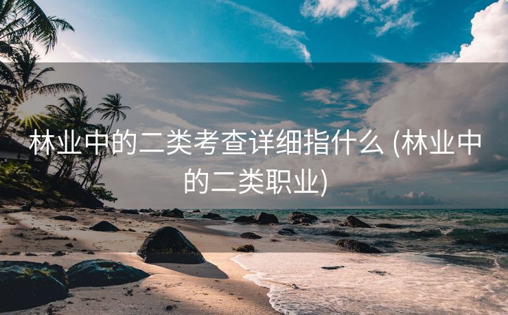 林业中的二类考查详细指什么 (林业中的二类职业)