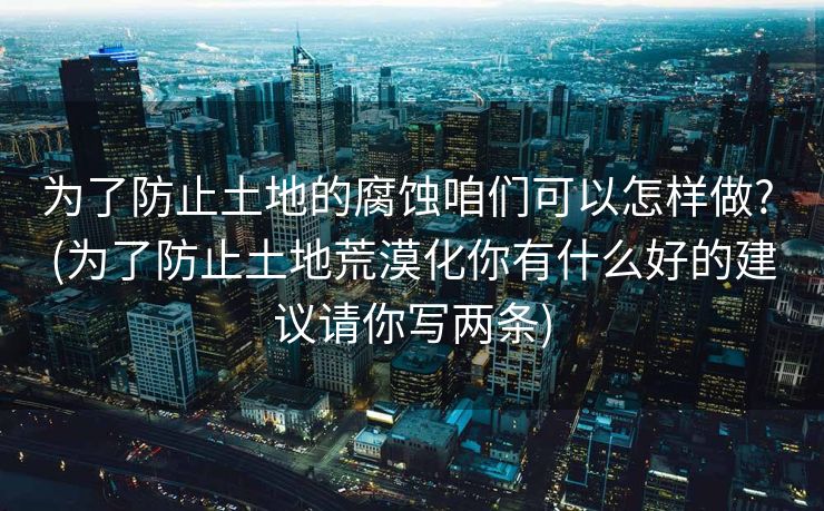 为了防止土地的腐蚀咱们可以怎样做? (为了防止土地荒漠化你有什么好的建议请你写两条)