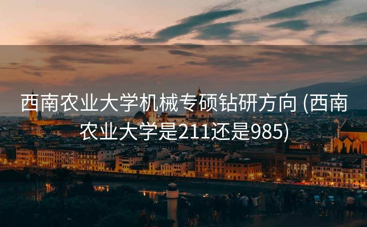 西南农业大学机械专硕钻研方向 (西南农业大学是211还是985)