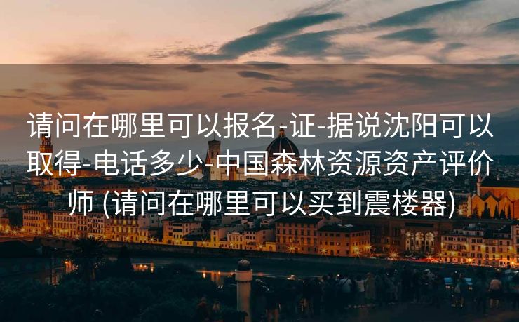 请问在哪里可以报名-证-据说沈阳可以取得-电话多少-中国森林资源资产评价师 (请问在哪里可以买到震楼器)