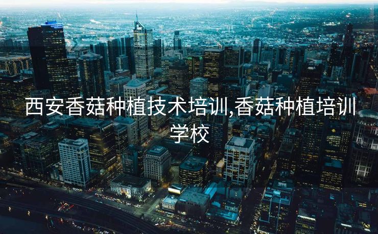 西安香菇种植技术培训,香菇种植培训学校