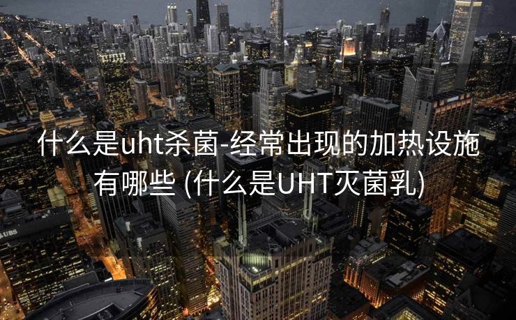 什么是uht杀菌-经常出现的加热设施有哪些 (什么是UHT灭菌乳)