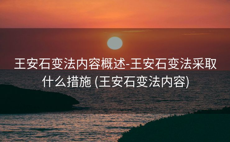 王安石变法内容概述-王安石变法采取什么措施 (王安石变法内容)