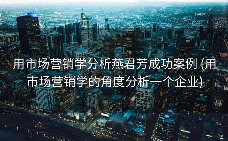 用市场营销学分析燕君芳成功案例 (用市场营销学的角度分析一个企业)