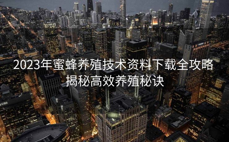 2023年蜜蜂养殖技术资料下载全攻略 揭秘高效养殖秘诀