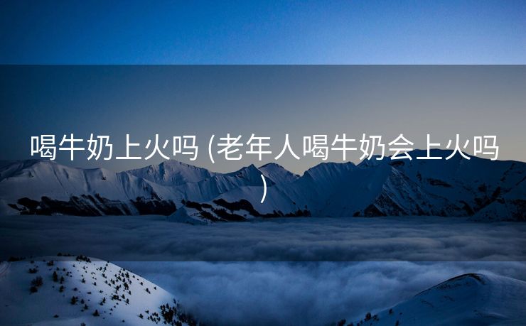 喝牛奶上火吗 (老年人喝牛奶会上火吗)