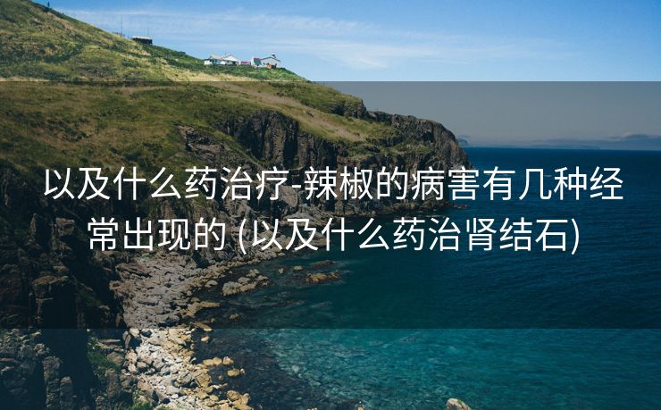 以及什么药治疗-辣椒的病害有几种经常出现的 (以及什么药治肾结石)