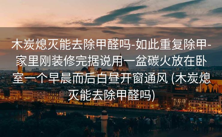 木炭熄灭能去除甲醛吗-如此重复除甲-家里刚装修完据说用一盆碳火放在卧室一个早晨而后白昼开窗通风 (木炭熄灭能去除甲醛吗)