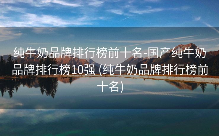 纯牛奶品牌排行榜前十名-国产纯牛奶品牌排行榜10强 (纯牛奶品牌排行榜前十名)