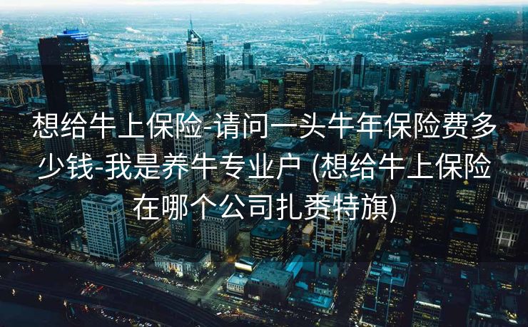 想给牛上保险-请问一头牛年保险费多少钱-我是养牛专业户 (想给牛上保险在哪个公司扎赉特旗)