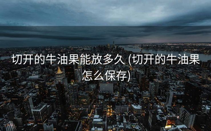切开的牛油果能放多久 (切开的牛油果怎么保存)