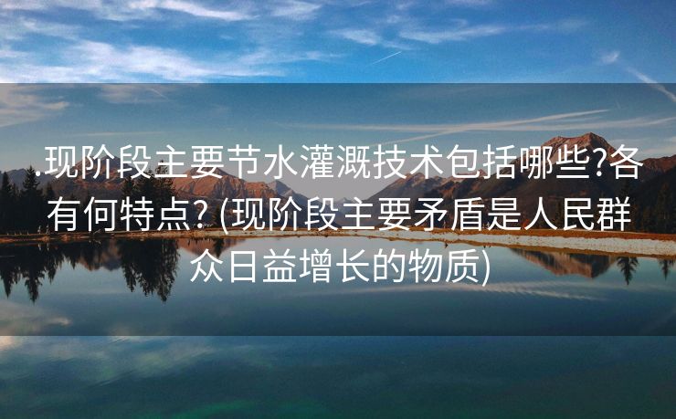 .现阶段主要节水灌溉技术包括哪些?各有何特点? (现阶段主要矛盾是人民群众日益增长的物质)