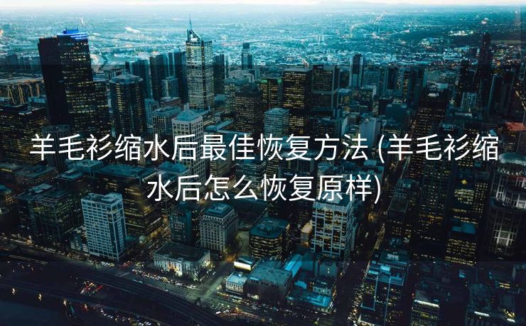 羊毛衫缩水后最佳恢复方法 (羊毛衫缩水后怎么恢复原样)