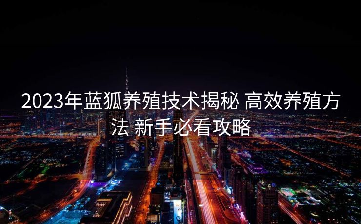 2023年蓝狐养殖技术揭秘 高效养殖方法 新手必看攻略