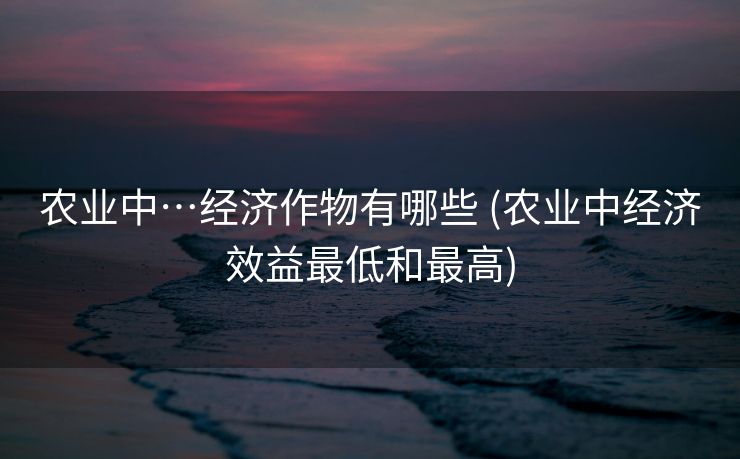 农业中…经济作物有哪些 (农业中经济效益最低和最高)