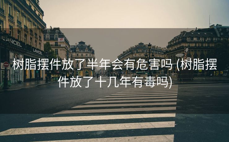 树脂摆件放了半年会有危害吗 (树脂摆件放了十几年有毒吗)