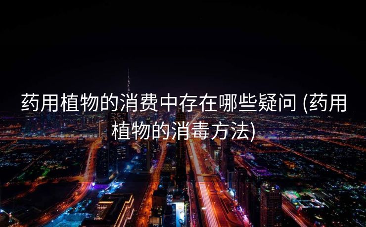 药用植物的消费中存在哪些疑问 (药用植物的消毒方法)