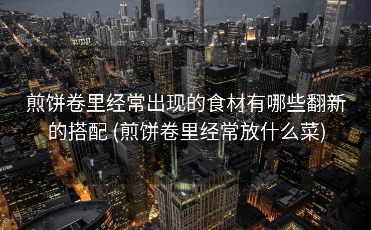 煎饼卷里经常出现的食材有哪些翻新的搭配 (煎饼卷里经常放什么菜)